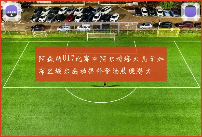 阿森纳U17比赛中阿尔特塔大儿子加布里埃尔成功替补登场展现潜力