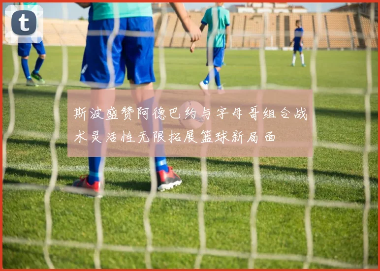 斯波盛赞阿德巴约与字母哥组合战术灵活性无限拓展篮球新局面