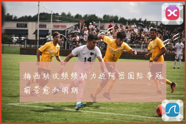梅西助攻频频助力迈阿密国际争冠前景愈加明朗