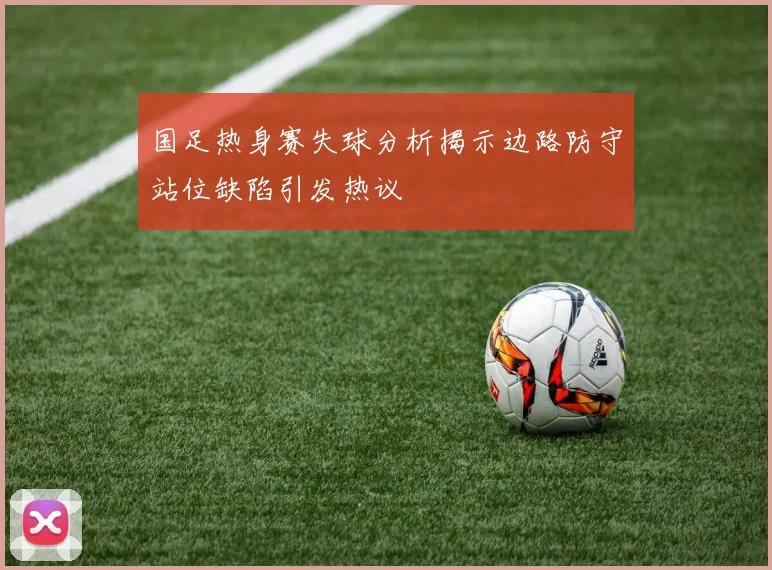 国足热身赛失球分析揭示边路防守站位缺陷引发热议