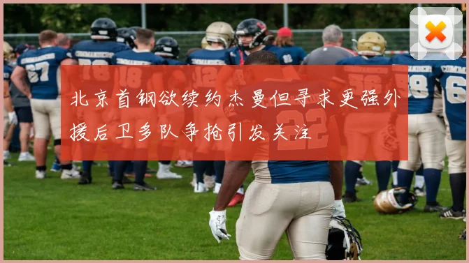 北京首钢欲续约杰曼但寻求更强外援后卫多队争抢引发关注